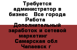 Требуется администратор в бизнес - Все города Работа » Дополнительный заработок и сетевой маркетинг   . Самарская обл.,Чапаевск г.